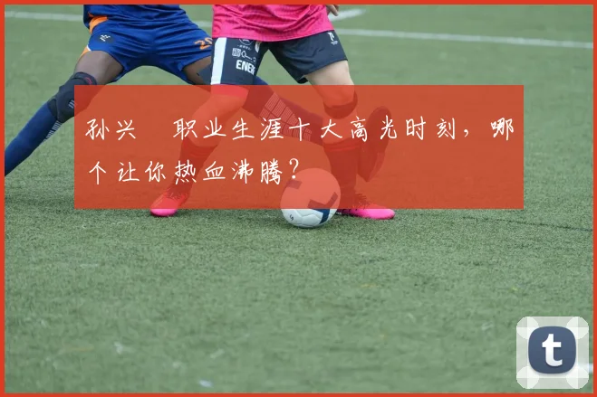 孙兴慜职业生涯十大高光时刻,哪个让你热血沸腾?