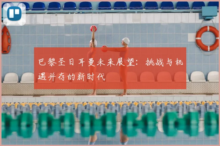 巴黎圣日耳曼未来展望：挑战与机遇并存的新时代
