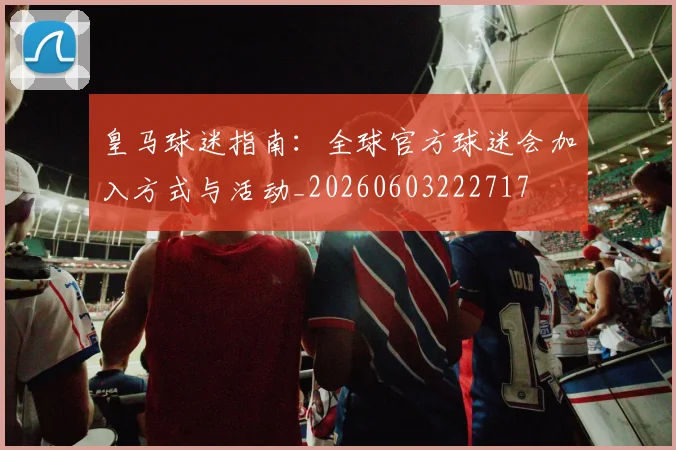 皇马球迷指南：全球官方球迷会加入方式与活动_20260603222717