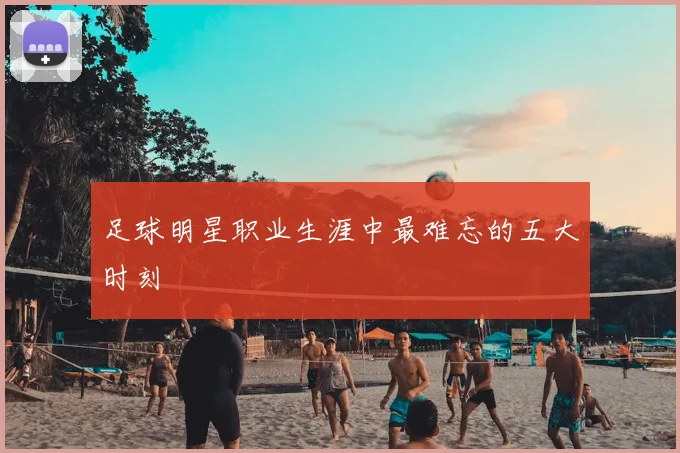 足球明星职业生涯中最难忘的五大时刻