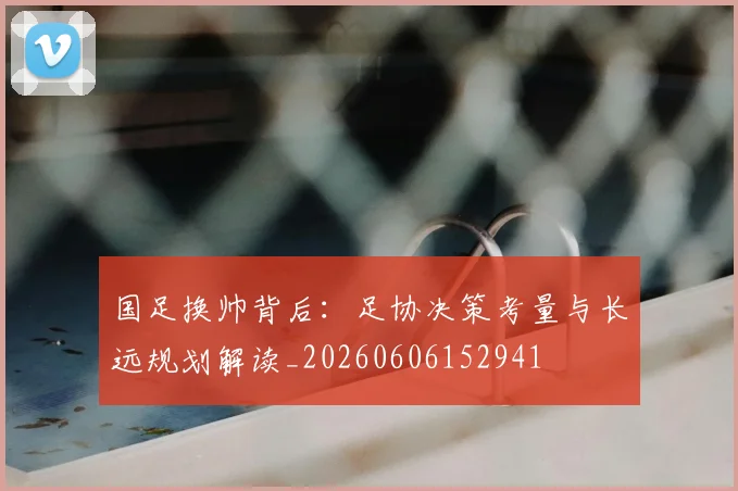 国足换帅背后:足协决策考量与长远规划解读_20260606152941