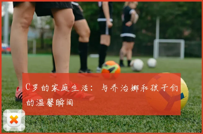 C罗的家庭生活：与乔治娜和孩子们的温馨瞬间